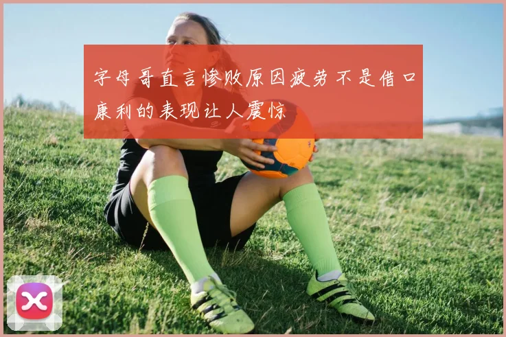 字母哥直言惨败原因疲劳不是借口康利的表现让人震惊