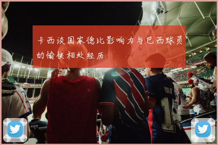 卡西谈国家德比影响力与巴西球员的愉快相处经历