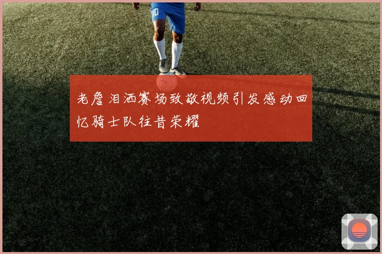 老詹泪洒赛场致敬视频引发感动回忆骑士队往昔荣耀