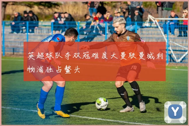英超球队夺双冠难度大曼联曼城利物浦独占鳌头
