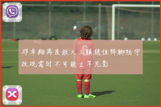 邓卓翔再度救火三镇稳住阵脚防守改观需时不可能立竿见影
