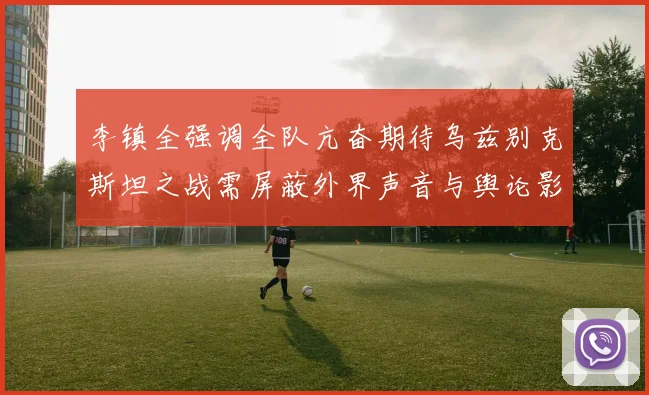 李镇全强调全队亢奋期待乌兹别克斯坦之战需屏蔽外界声音与舆论影响