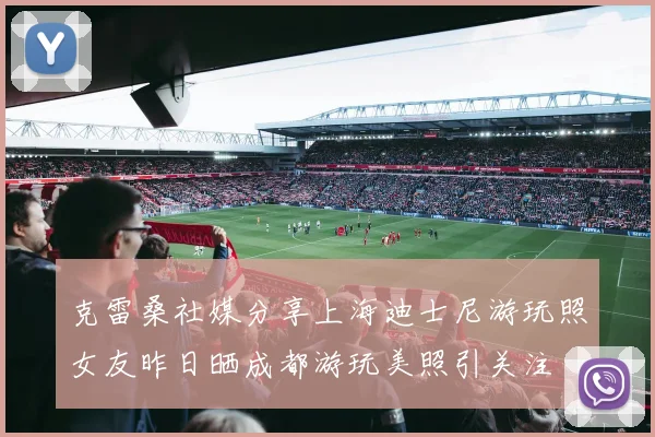 克雷桑社媒分享上海迪士尼游玩照女友昨日晒成都游玩美照引关注