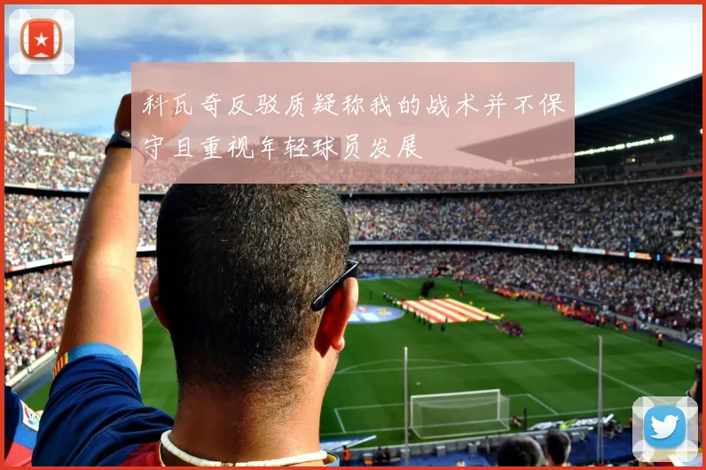 科瓦奇反驳质疑称我的战术并不保守且重视年轻球员发展