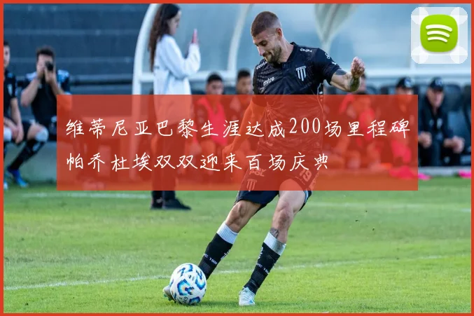 维蒂尼亚巴黎生涯达成200场里程碑帕乔杜埃双双迎来百场庆典