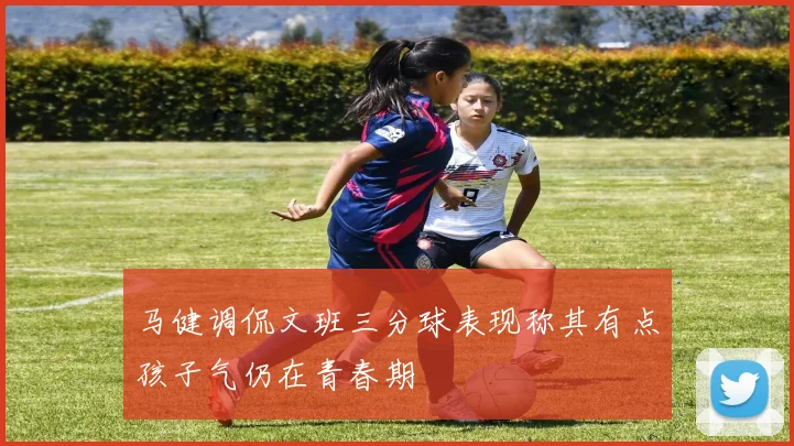 马健调侃文班三分球表现称其有点孩子气仍在青春期