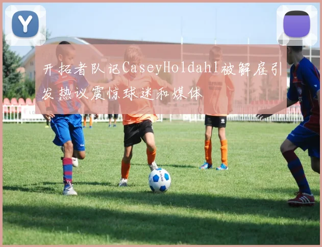 开拓者队记CaseyHoldahl被解雇引发热议震惊球迷和媒体
