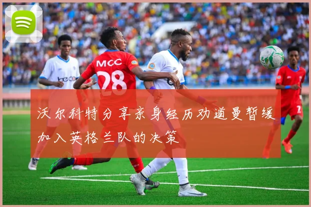 沃尔科特分享亲身经历劝道曼暂缓加入英格兰队的决策