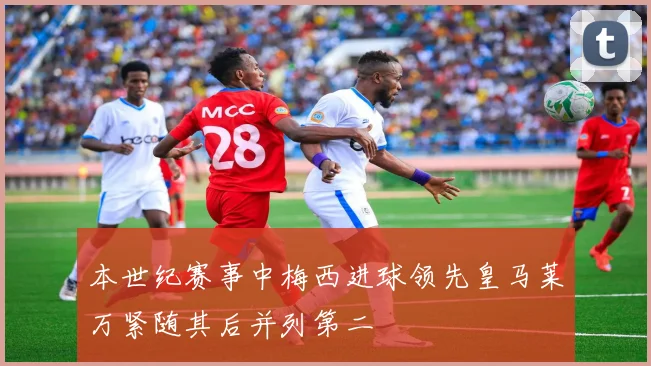 本世纪赛事中梅西进球领先皇马莱万紧随其后并列第二
