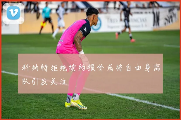 科纳特拒绝续约报价或将自由身离队引发关注