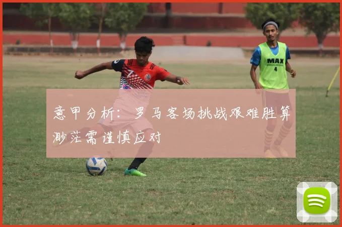 意甲分析：罗马客场挑战艰难胜算渺茫需谨慎应对