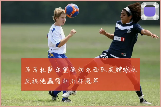 马马杜萨尔重返切尔西队友赠球衣庆祝他赢得非洲杯冠军