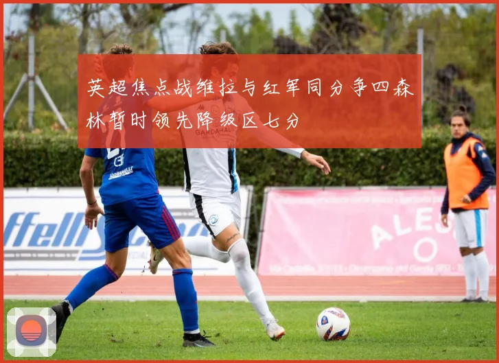 英超焦点战维拉与红军同分争四森林暂时领先降级区七分